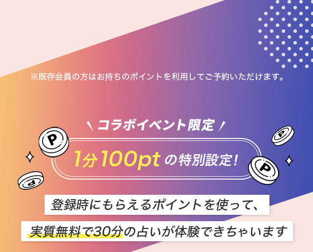 ※既存会員の方はお持ちのポイントを利用してご予約いただけます。コラボイベント限定 1分100ptの特別設定!登録時にもらえるポイントを使って、実質無料で30分の占いが体験できちゃいます