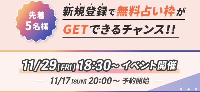 先着5名様 新規登録で無料占い枠がGETできるチャンス!! 11/29 [FRI] 18:30～イベント開催 11/17 [SUN] 20:00～ 予約開始