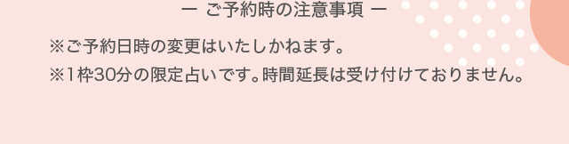 ー ご予約時の注意事項 ー※ご予約日時の変更はいたしかねます。※1枠30分の限定占いです。時間延長は受け付けておりません。